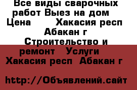 Все виды сварочных работ Выез на дом  › Цена ­ - - Хакасия респ., Абакан г. Строительство и ремонт » Услуги   . Хакасия респ.,Абакан г.